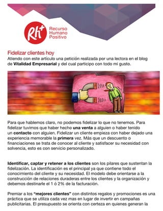  
Fidelizar clientes hoy
Atiendo con este artículo una petición realizada por una lectora en el blog
de Vitalidad Empresarial y del cual participo con todo mi gusto.
Para que hablemos claro, no podemos fidelizar lo que no tenemos. Para
fidelizar tuvimos que haber hecho una venta a alguien o haber tenido
un contacto con alguien. Fidelizar un cliente empieza con haber dejado una
experiencia memorable la primera vez. Más que un descuento o
financiaciones se trata de conocer al cliente y satisfacer su necesidad con
solvencia, esto es con servicio personalizado.
Identificar, captar y retener a los clientes son los pilares que sustentan la
fidelización. La identificación es el principal ya que contiene todo el
conocimiento del cliente y su necesidad. El modelo debe orientarse a la
construcción de relaciones duraderas entre los clientes y la organización y
debemos destinarle el 1 ó 2% de la facturación.
Premiar a los “mejores clientes” con distintos regalos y promociones es una
práctica que se utiliza cada vez mas en lugar de invertir en campañas
publicitarias. El presupuesto se orienta con certeza en quienes generan la
 