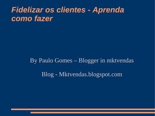 Fidelizar os clientes - Aprenda
como fazer
By Paulo Gomes – Blogger in mktvendas
Blog - Mktvendas.blogspot.com
 