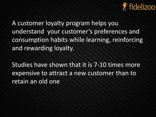 A customer loyalty program helps you
understand your customer’s preferences and
consumption habits while learning, reinforcing
and rewarding loyalty.
Studies have shown that it is 7-10 times more
expensive to attract a new customer than to
retain an old one
 