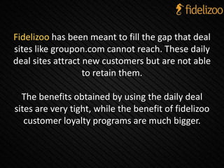 Fidelizoo has been meant to fill the gap that deal
sites like groupon.com cannot reach. These daily
deal sites attract new customers but are not able
to retain them.
The benefits obtained by using the daily deal
sites are very tight, while the benefit of fidelizoo
customer loyalty programs are much bigger.
 