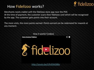How Fidelizoo works?
Merchants need a tablet with the fidelizoo store app near the POS
At the time of payment, the customer scans their fidelizoo card which will be recognized
by the app. The customer gets points into their account.
The more visits, the more points earned. Points earned can be redemeed for rewards at
any moment.
http://youtu.be/Llfn93HG88o.
How it works? [video]
 