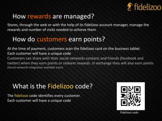 How do customers earn points?
At the time of payment, customers scan the fidelizoo card on the business tablet.
Each customer will have a unique code
Customers can share with their social networks contacts and friends (facebook and
twitter) when they earn points or redeem rewards. In exchange they will also earn points
(Social networks integration available soon)
What is the Fidelizoo code?
The fidelizoo code identifies every customer.
Each customer will have a unique code
Fidelizoo code
How rewards are managed?
Stores, through the web or with the help of its fidelizoo account manager, manage the
rewards and number of visits needed to achieve them
 