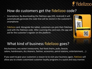What kind of business fidelizoo goes?
Any business, any sector (restaurants, fast food chains, pubs, beauty
salons, hairdressers, dry cleaners, fashion, accesories, petrol stations, entertainment, …)
If you want to give your customers a reason to to visit your business again, fidelizoo will
allow you to create customized customer loyalty programs in a quick and easy manner.
How do customers get the fidelizoo code?
- Smartphone: By downloading the fidelizoo app (iOS, Android) it will
automatically generate the code that will be stored in the customer’s
smartphone
- Fidelizoo card: Alongside the tablet, customers can pick their fidelizoo
card with the fidelizoo code. After scanning the card over, the app will
ask for the customer’s register on the platform.
 