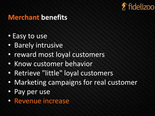 Merchant benefits
• Easy to use
• Barely intrusive
• reward most loyal customers
• Know customer behavior
• Retrieve "little" loyal customers
• Marketing campaigns for real customer
• Pay per use
• Revenue increase
 