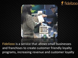 Fidelizoo is a service that allows small businesses
and franchises to create customer friendly loyalty
programs, increasing revenue and customer loyalty
 