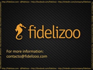 http://fidelizoo.com - @fidelizoo – http://facebook.com/fidelizoo - http://linkedin.com/company/fidelizoo
http://fidelizoo.com - @fidelizoo – http://facebook.com/fidelizoo - http://linkedin.com/company/fidelizoo
http://fidelizoo.com-@fidelizoo–http://facebook.com/fidelizoo-http://linkedin.com/company/fidelizoo
http://fidelizoo.com-@fidelizoo–http://facebook.com/fidelizoo-http://linkedin.com/company/fidelizoo
For more information:
contacto@fidelizoo.com
 