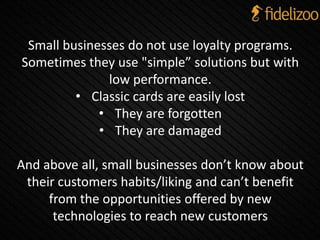 Small businesses do not use loyalty programs.
Sometimes they use "simple” solutions but with
low performance.
• Classic cards are easily lost
• They are forgotten
• They are damaged
And above all, small businesses don’t know about
their customers habits/liking and can’t benefit
from the opportunities offered by new
technologies to reach new customers
 