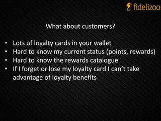 What about customers?
• Lots of loyalty cards in your wallet
• Hard to know my current status (points, rewards)
• Hard to know the rewards catalogue
• If I forget or lose my loyalty card I can’t take
advantage of loyalty benefits
 