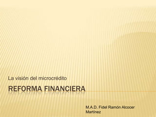 Reforma Financiera La visión del microcrédito M.A.D. Fidel Ramón Alcocer Martínez 