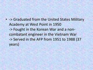 • -> Graduated from the United States Military
  Academy at West Point in 1950
  -> Fought in the Korean War and a non-
  combatant engineer in the Vietnam War
  -> Served in the AFP from 1951 to 1988 (37
  years)
 