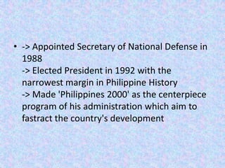 • -> Appointed Secretary of National Defense in
  1988
  -> Elected President in 1992 with the
  narrowest margin in Philippine History
  -> Made 'Philippines 2000' as the centerpiece
  program of his administration which aim to
  fastract the country's development
 