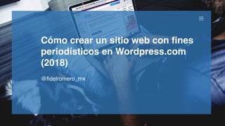 Cómo crear un sitio web con fines
periodísticos en Wordpress.com
(2018)
@fidelromero_mx
 