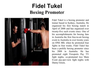 Fidel Tukel
Boxing Promoter
Fidel Tukel is a boxing promoter and
trainer based in Sydney, Australia. He
organized his first boxing match in
April of 2008 and has organized over
twenty-five such events since. One of
his accomplishments for boxing fans
in Australia the first free-to-air boxing
event in Australia in over twenty years
on ONE HD, when he promoted four
fights in four weeks. Fidel Tukel has
been a prolific boxing promoter since
his 2008 in Australia. He has
promoted eight Foxsports Pay TV
fight nights, co-promoted two Main
Event pay-per-view fight nights with
Danny Green,
 