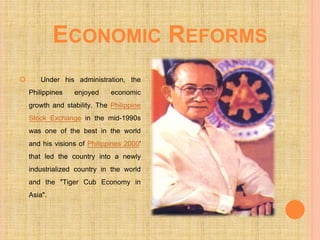 ECONOMIC REFORMS
 Under his administration, the
Philippines enjoyed economic
growth and stability. The Philippine
Stock Exchange in the mid-1990s
was one of the best in the world
and his visions of Philippines 2000'
that led the country into a newly
industrialized country in the world
and the "Tiger Cub Economy in
Asia".
 