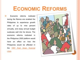 ECONOMIC REFORMS
 Economic reforms instituted
during the Ramos era enabled the
Philippines to experience growth
rates of up to nine percent
annually, and enjoy annual budget
surpluses well into his tenure. The
economic reforms instituted in
the Philippines 2000 platform would
have an effect on how the
Philippines would be affected in
the 1997 East Asian financial
crisis.
 