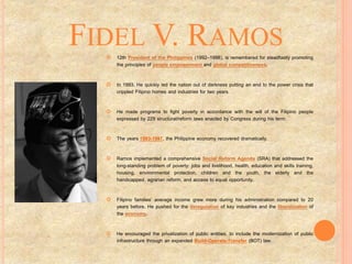 FIDEL V. RAMOS
 12th President of the Philippines (1992–1998), is remembered for steadfastly promoting
the principles of people empowerment and global competitiveness.
 In 1993, He quickly led the nation out of darkness putting an end to the power crisis that
crippled Filipino homes and industries for two years.
 He made programs to fight poverty in accordance with the will of the Filipino people
expressed by 229 structural/reform laws enacted by Congress during his term.
 The years 1993-1997, the Philippine economy recovered dramatically.
 Ramos implemented a comprehensive Social Reform Agenda (SRA) that addressed the
long-standing problem of poverty: jobs and livelihood, health, education and skills training,
housing, environmental protection, children and the youth, the elderly and the
handicapped, agrarian reform, and access to equal opportunity.
 Filipino families’ average income grew more during his administration compared to 20
years before. He pushed for the deregulation of key industries and the liberalization of
the economy.
 He encouraged the privatization of public entities, to include the modernization of public
infrastructure through an expanded Build-Operate-Transfer (BOT) law.
 