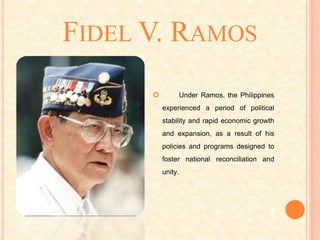 FIDEL V. RAMOS
 Under Ramos, the Philippines
experienced a period of political
stability and rapid economic growth
and expansion, as a result of his
policies and programs designed to
foster national reconciliation and
unity.
 