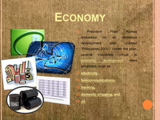 ECONOMY
 President Fidel Ramos
embarked on an ambitious
development plan dubbed
"Philippines 2000." Under the plan,
several industries critical to
economic development were
privatized, such as
 electricity,
 telecommunications,
 banking,
 domestic shipping, and
 oil.
 