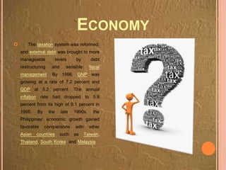 ECONOMY
 The taxation system was reformed,
and external debt was brought to more
manageable levels by debt
restructuring and sensible fiscal
management. By 1996, GNP was
growing at a rate of 7.2 percent and
GDP at 5.2 percent. The annual
inflation rate had dropped to 5.9
percent from its high of 9.1 percent in
1995. By the late 1990s, the
Philippines' economic growth gained
favorable comparisons with other
Asian countries such as Taiwan,
Thailand, South Korea, and Malaysia.
 