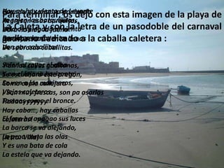Hoy no hay viento de Levante
Cuando el sol se va poniendo con esta imagen de la
Para terminar, os dejo
Ya salen las barquillitas,
                                                     playa de
Regresan esas barquitas,
La Caleta y con la letra de un pasodoble del
Vela desplegada al viento
Dura ha sido la faena                                carnaval
Rumbo a barlovento llenas la caballa caletera :
gaditano dedicado a
Las espuertas vienen
Van por caballitas.
De sabrosas caballitas.

Salen al calles gaditanas,
Y en las rayar el alba
Y en el lejano este pregón,
Se escuchará horizonte,
Se vencopla marineros,
Como a los callejera
Viejos caleteros son pa asarlas
¡ Son muy frescas,
Tostaos como el bronce.
Haaaayyyyyyy
Hay caba…, hay caballas
El faro ha apagao sus luces
caleteras!
La barca se va alejando,
La proa corta las olas
(letra: Villa)
Y es una bata de cola
La estela que va dejando.
 