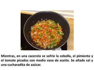 Mientras, en una cacerola se sofríe la cebolla, el pimiento y
el tomate picados con medio vaso de aceite. Se añade sal y
una cucharadita de azúcar.
 