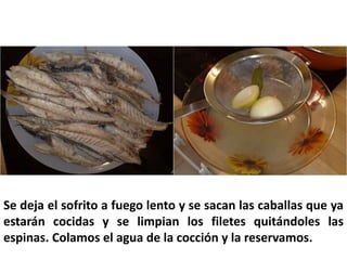 Se deja el sofrito a fuego lento y se sacan las caballas que ya
estarán cocidas y se limpian los filetes quitándoles las
espinas. Colamos el agua de la cocción y la reservamos.
 