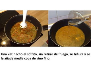 Una vez hecho el sofrito, sin retirar del fuego, se tritura y se
le añade media copa de vino fino.
 
