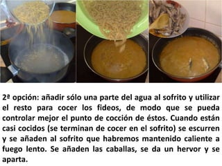 2ª opción: añadir sólo una parte del agua al sofrito y utilizar
el resto para cocer los fideos, de modo que se pueda
controlar mejor el punto de cocción de éstos. Cuando están
casi cocidos (se terminan de cocer en el sofrito) se escurren
y se añaden al sofrito que habremos mantenido caliente a
fuego lento. Se añaden las caballas, se da un hervor y se
aparta.
 