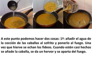 A este punto podemos hacer dos cosas: 1ª: añadir el agua de
la cocción de las caballas al sofrito y ponerlo al fuego. Una
vez que hierve se echan los fideos. Cuando estén casi hechos
se añade la caballa, se da un hervor y se aparta del fuego.
 