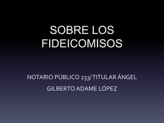 SOBRE LOS
FIDEICOMISOS
NOTARIO PÚBLICO 233/TITULAR ÁNGEL
GILBERTO ADAME LÓPEZ
 