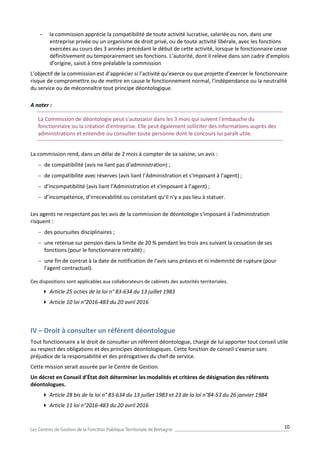 10
- la commission apprécie la compatibilité de toute activité lucrative, salariée ou non, dans une
entreprise privée ou un organisme de droit privé, ou de toute activité libérale, avec les fonctions
exercées au cours des 3 années précédant le début de cette activité, lorsque le fonctionnaire cesse
définitivement ou temporairement ses fonctions. L’autorité, dont il relève dans son cadre d’emplois
d’origine, saisit à titre préalable la commission
L’objectif de la commission est d’apprécier si l’activité qu’exerce ou que projette d’exercer le fonctionnaire
risque de compromettre ou de mettre en cause le fonctionnement normal, l’indépendance ou la neutralité
du service ou de méconnaître tout principe déontologique.
A noter :
La Commission de déontologie peut s'autosaisir dans les 3 mois qui suivent l'embauche du
fonctionnaire ou la création d'entreprise. Elle peut également solliciter des informations auprès des
administrations et entendre ou consulter toute personne dont le concours lui paraît utile.
La commission rend, dans un délai de 2 mois à compter de sa saisine, un avis :
 de compatibilité (avis ne liant pas d'administration) ;
 de compatibilité avec réserves (avis liant l’Administration et s'imposant à l’agent) ;
 d’incompatibilité (avis liant l’Administration et s'imposant à l’agent) ;
 d’incompétence, d’irrecevabilité ou constatant qu’il n’y a pas lieu à statuer.
Les agents ne respectant pas les avis de la commission de déontologie s'imposant à l'administration
risquent :
 des poursuites disciplinaires ;
 une retenue sur pension dans la limite de 20 % pendant les trois ans suivant la cessation de ses
fonctions (pour le fonctionnaire retraité) ;
 une fin de contrat à la date de notification de l'avis sans préavis et ni indemnité de rupture (pour
l'agent contractuel).
Ces dispositions sont applicables aux collaborateurs de cabinets des autorités territoriales.
 Article 25 octies de la loi n° 83-634 du 13 juillet 1983
 Article 10 loi n°2016-483 du 20 avril 2016
IV – Droit à consulter un référent déontologue
Tout fonctionnaire a le droit de consulter un référent déontologue, chargé de lui apporter tout conseil utile
au respect des obligations et des principes déontologiques. Cette fonction de conseil s’exerce sans
préjudice de la responsabilité et des prérogatives du chef de service.
Cette mission serait assurée par le Centre de Gestion.
Un décret en Conseil d’État doit déterminer les modalités et critères de désignation des référents
déontologues.
 Article 28 bis de la loi n° 83-634 du 13 juillet 1983 et 23 de la loi n°84-53 du 26 janvier 1984
 Article 11 loi n°2016-483 du 20 avril 2016
 