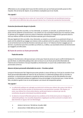 12
diffamations ou les outrages dont il pourrait être victime sans qu’une faute personnelle puisse lui être
imputée. Elle est tenue de réparer, le cas échéant, le préjudice qui en est résulté.
Très signalé !
On constate la disparition de la notion de "voie de fait" et l'introduction du harcèlement moral au
sein même de la définition des actes pouvant donner lieu à l'octroi de la protection fonctionnelle.
Protection fonctionnelle élargie à la famille
La protection peut être accordée, sur leur demande, au conjoint, au concubin, au partenaire lié par un
pacte civil de solidarité au fonctionnaire, à ses enfants et à ses ascendants directs pour les instances civiles
ou pénales qu’ils engagent contre les auteurs d’atteintes volontaires à l’intégrité de la personne dont ils
sont eux-mêmes victimes du fait des fonctions exercées par le fonctionnaire.
Elle peut également être accordée, à leur demande, au conjoint, au concubin ou au partenaire lié par un
pacte civil de solidarité qui engage une instance civile ou pénale contre les auteurs d’atteintes volontaires à
la vie du fonctionnaire du fait des fonctions exercées par celui-ci. En l’absence d’action engagée par ces
derniers, la protection peut être accordée aux enfants ou, à défaut, aux ascendants directs du fonctionnaire
qui engagent une telle action.
B) Faute de service ou faute personnelle
Faute de service
Lorsque le fonctionnaire a été poursuivi par un tiers pour faute de service et que le conflit d’attribution n’a
pas été élevé, la collectivité publique doit, dans la mesure où une faute personnelle détachable de
l’exercice de ses fonctions n’est pas imputable au fonctionnaire, le couvrir des condamnations civiles
prononcées contre lui.
Absence de faute personnelle détachable du service – Procédure pénale
Lorsque le fonctionnaire fait l’objet de poursuites pénales à raison de faits qui n’ont pas le caractère d’une
faute personnelle détachable de l’exercice de ses fonctions, la collectivité publique doit lui accorder sa
protection. Le fonctionnaire entendu en qualité de témoin assisté pour de tels faits bénéficie de cette
protection. La collectivité publique est également tenue de protéger le fonctionnaire qui, à raison de tels
faits, est placé en garde à vue ou se voit proposer une mesure de composition pénale.
Très signalé !
 La collectivité publique est subrogée aux droits de la victime pour obtenir des auteurs des faits la
restitution des sommes versées au fonctionnaire ou aux personnes susvisées. Elle dispose, en
outre, aux mêmes fins, d’une action directe, qu’elle peut exercer au besoin par voie de
constitution de partie civile devant la juridiction pénale.
 Un décret en Conseil d’État doit préciser les conditions et les limites de la prise en charge par la
collectivité publique. Ces nouvelles dispositions s’appliquent aux faits survenant à compter de la
date d’entrée en vigueur de la loi Déontologie.
 Article 11 de la loi n° 83-634 du 13 juillet 1983
 Article 20 loi n°2016-483 du 20 avril 2016
 