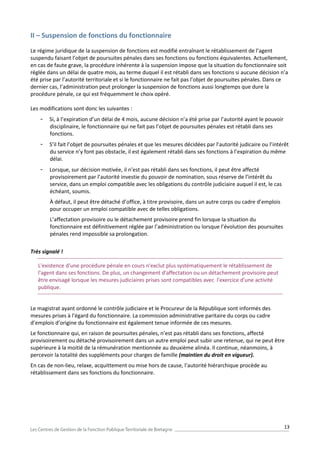 13
II – Suspension de fonctions du fonctionnaire
Le régime juridique de la suspension de fonctions est modifié entraînant le rétablissement de l’agent
suspendu faisant l’objet de poursuites pénales dans ses fonctions ou fonctions équivalentes. Actuellement,
en cas de faute grave, la procédure inhérente à la suspension impose que la situation du fonctionnaire soit
réglée dans un délai de quatre mois, au terme duquel il est rétabli dans ses fonctions si aucune décision n’a
été prise par l’autorité territoriale et si le fonctionnaire ne fait pas l’objet de poursuites pénales. Dans ce
dernier cas, l’administration peut prolonger la suspension de fonctions aussi longtemps que dure la
procédure pénale, ce qui est fréquemment le choix opéré.
Les modifications sont donc les suivantes :
- Si, à l’expiration d’un délai de 4 mois, aucune décision n’a été prise par l’autorité ayant le pouvoir
disciplinaire, le fonctionnaire qui ne fait pas l’objet de poursuites pénales est rétabli dans ses
fonctions.
- S’il fait l’objet de poursuites pénales et que les mesures décidées par l’autorité judicaire ou l’intérêt
du service n’y font pas obstacle, il est également rétabli dans ses fonctions à l’expiration du même
délai.
- Lorsque, sur décision motivée, il n’est pas rétabli dans ses fonctions, il peut être affecté
provisoirement par l’autorité investie du pouvoir de nomination, sous réserve de l’intérêt du
service, dans un emploi compatible avec les obligations du contrôle judiciaire auquel il est, le cas
échéant, soumis.
À défaut, il peut être détaché d’office, à titre provisoire, dans un autre corps ou cadre d’emplois
pour occuper un emploi compatible avec de telles obligations.
L’affectation provisoire ou le détachement provisoire prend fin lorsque la situation du
fonctionnaire est définitivement réglée par l’administration ou lorsque l’évolution des poursuites
pénales rend impossible sa prolongation.
Très signalé !
L'existence d'une procédure pénale en cours n'exclut plus systématiquement le rétablissement de
l'agent dans ses fonctions. De plus, un changement d'affectation ou un détachement provisoire peut
être envisagé lorsque les mesures judiciaires prises sont compatibles avec l'exercice d'une activité
publique.
Le magistrat ayant ordonné le contrôle judiciaire et le Procureur de la République sont informés des
mesures prises à l’égard du fonctionnaire. La commission administrative paritaire du corps ou cadre
d’emplois d’origine du fonctionnaire est également tenue informée de ces mesures.
Le fonctionnaire qui, en raison de poursuites pénales, n’est pas rétabli dans ses fonctions, affecté
provisoirement ou détaché provisoirement dans un autre emploi peut subir une retenue, qui ne peut être
supérieure à la moitié de la rémunération mentionnée au deuxième alinéa. Il continue, néanmoins, à
percevoir la totalité des suppléments pour charges de famille (maintien du droit en vigueur).
En cas de non-lieu, relaxe, acquittement ou mise hors de cause, l’autorité hiérarchique procède au
rétablissement dans ses fonctions du fonctionnaire.
 