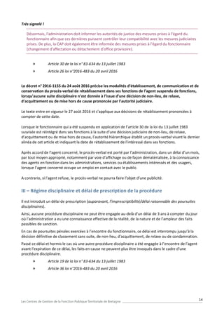 14
Très signalé !
Désormais, l'administration doit informer les autorités de justice des mesures prises à l'égard du
fonctionnaire afin que ces dernières puissent contrôler leur compatibilité avec les mesures judiciaires
prises. De plus, la CAP doit également être informée des mesures prises à l'égard du fonctionnaire
(changement d'affectation ou détachement d'office provisoire).
 Article 30 de la loi n° 83-634 du 13 juillet 1983
 Article 26 loi n°2016-483 du 20 avril 2016
Le décret n° 2016-1155 du 24 août 2016 précise les modalités d’établissement, de communication et de
conservation du procès-verbal de rétablissement dans ses fonctions de l’agent suspendu de fonctions,
lorsqu’aucune suite disciplinaire n’est donnée à l’issue d’une décision de non-lieu, de relaxe,
d’acquittement ou de mise hors de cause prononcée par l’autorité judiciaire.
Le texte entre en vigueur le 27 août 2016 et s’applique aux décisions de rétablissement prononcées à
compter de cette date.
Lorsque le fonctionnaire qui a été suspendu en application de l’article 30 de la loi du 13 juillet 1983
susvisée est réintégré dans ses fonctions à la suite d’une décision judiciaire de non-lieu, de relaxe,
d’acquittement ou de mise hors de cause, l’autorité hiérarchique établit un procès-verbal visant le dernier
alinéa de cet article et indiquant la date de rétablissement de l’intéressé dans ses fonctions.
Après accord de l’agent concerné, le procès-verbal est porté par l’administration, dans un délai d’un mois,
par tout moyen approprié, notamment par voie d’affichage ou de façon dématérialisée, à la connaissance
des agents en fonction dans les administrations, services ou établissements intéressés et des usagers,
lorsque l’agent concerné occupe un emploi en contact avec le public.
A contrario, si l’agent refuse, le procès-verbal ne pourra faire l’objet d’une publicité.
III – Régime disciplinaire et délai de prescription de la procédure
Il est introduit un délai de prescription (auparavant, l’imprescriptibilité/délai raisonnable des poursuites
disciplinaires).
Ainsi, aucune procédure disciplinaire ne peut être engagée au-delà d’un délai de 3 ans à compter du jour
où l’administration a eu une connaissance effective de la réalité, de la nature et de l’ampleur des faits
passibles de sanction.
En cas de poursuites pénales exercées à l’encontre du fonctionnaire, ce délai est interrompu jusqu’à la
décision définitive de classement sans suite, de non-lieu, d’acquittement, de relaxe ou de condamnation.
Passé ce délai et hormis le cas où une autre procédure disciplinaire a été engagée à l’encontre de l’agent
avant l’expiration de ce délai, les faits en cause ne peuvent plus être invoqués dans le cadre d’une
procédure disciplinaire.
 Article 19 de la loi n° 83-634 du 13 juillet 1983
 Article 36 loi n°2016-483 du 20 avril 2016
 
