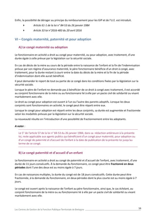 16
Enfin, la possibilité de déroger au principe du remboursement pour les GIP et de l’U.E. est introduit.
 Article 61-1 de la loi n° 84-53 du 26 janvier 1984
 Article 33 loi n°2016-483 du 20 avril 2016
VI – Congés maternité, paternité et pour adoption
A) Le congé maternité ou adoption
Le fonctionnaire en activité a droit au congé pour maternité, ou pour adoption, avec traitement, d’une
durée égale à celle prévue par la législation sur la sécurité sociale.
En cas de décès de la mère au cours de la période entre la naissance de l’enfant et la fin de l’indemnisation
prévue par son régime d’assurance maternité, le père fonctionnaire bénéficie d’un droit à congé, avec
traitement, pour la durée restant à courir entre la date du décès de la mère et la fin de la période
d’indemnisation dont elle aurait bénéficié.
Il peut demander le report de tout ou partie de ce congé dans les conditions fixées par la législation sur la
sécurité sociale.
Lorsque le père de l’enfant ne demande pas à bénéficier de ce droit à congé avec traitement, il est accordé
au conjoint fonctionnaire de la mère ou au fonctionnaire lié à elle par un pacte civil de solidarité ou vivant
maritalement avec elle.
Le droit au congé pour adoption est ouvert à l’un ou l’autre des parents adoptifs. Lorsque les deux
conjoints sont fonctionnaires en activité, le congé peut être réparti entre eux.
Lorsque le congé pour adoption est réparti entre les deux conjoints, sa durée est augmentée et fractionnée
selon les modalités prévues par la législation sur la sécurité sociale.
La nouveauté résulte en l’introduction d’une possibilité de fractionnement entre les adoptants.
A noter :
Le 5° de l’article 57 de la loi n° 84-53 du 26 janvier 1984, dans sa rédaction antérieure à la présente
loi, reste applicable aux agents publics qui bénéficient d’un congé pour maternité, pour adoption ou
d’un congé de paternité et d’accueil de l’enfant à la date de publication de la présente loi jusqu’au
terme de ce congé.
B) Le congé paternité et d’accueil d’un enfant
Le fonctionnaire en activité a droit au congé de paternité et d’accueil de l’enfant, avec traitement, d’une
durée de 11 jours consécutifs. À la demande du fonctionnaire, ce congé peut être fractionné en deux
périodes dont l’une des deux est au moins égale à 7 jours.
En cas de naissances multiples, la durée du congé est de 18 jours consécutifs. Cette durée peut être
fractionnée, à la demande du fonctionnaire, en deux périodes dont la plus courte est au moins égale à 7
jours.
Le congé est ouvert après la naissance de l’enfant au père fonctionnaire, ainsi que, le cas échéant, au
conjoint fonctionnaire de la mère ou au fonctionnaire lié à elle par un pacte civil de solidarité ou vivant
maritalement avec elle.
 