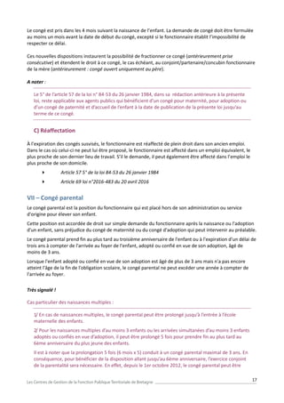 17
Le congé est pris dans les 4 mois suivant la naissance de l’enfant. La demande de congé doit être formulée
au moins un mois avant la date de début du congé, excepté si le fonctionnaire établit l’impossibilité de
respecter ce délai.
Ces nouvelles dispositions instaurent la possibilité de fractionner ce congé (antérieurement prise
consécutive) et étendent le droit à ce congé, le cas échéant, au conjoint/partenaire/concubin fonctionnaire
de la mère (antérieurement : congé ouvert uniquement au père).
A noter :
Le 5° de l’article 57 de la loi n° 84-53 du 26 janvier 1984, dans sa rédaction antérieure à la présente
loi, reste applicable aux agents publics qui bénéficient d’un congé pour maternité, pour adoption ou
d’un congé de paternité et d’accueil de l’enfant à la date de publication de la présente loi jusqu’au
terme de ce congé.
C) Réaffectation
À l’expiration des congés susvisés, le fonctionnaire est réaffecté de plein droit dans son ancien emploi.
Dans le cas où celui-ci ne peut lui être proposé, le fonctionnaire est affecté dans un emploi équivalent, le
plus proche de son dernier lieu de travail. S’il le demande, il peut également être affecté dans l’emploi le
plus proche de son domicile.
 Article 57 5° de la loi 84-53 du 26 janvier 1984
 Article 69 loi n°2016-483 du 20 avril 2016
VII – Congé parental
Le congé parental est la position du fonctionnaire qui est placé hors de son administration ou service
d'origine pour élever son enfant.
Cette position est accordée de droit sur simple demande du fonctionnaire après la naissance ou l'adoption
d'un enfant, sans préjudice du congé de maternité ou du congé d'adoption qui peut intervenir au préalable.
Le congé parental prend fin au plus tard au troisième anniversaire de l'enfant ou à l'expiration d'un délai de
trois ans à compter de l'arrivée au foyer de l'enfant, adopté ou confié en vue de son adoption, âgé de
moins de 3 ans.
Lorsque l'enfant adopté ou confié en vue de son adoption est âgé de plus de 3 ans mais n'a pas encore
atteint l'âge de la fin de l'obligation scolaire, le congé parental ne peut excéder une année à compter de
l'arrivée au foyer.
Très signalé !
Cas particulier des naissances multiples :
1/ En cas de naissances multiples, le congé parental peut être prolongé jusqu’à l’entrée à l’école
maternelle des enfants.
2/ Pour les naissances multiples d’au moins 3 enfants ou les arrivées simultanées d’au moins 3 enfants
adoptés ou confiés en vue d’adoption, il peut être prolongé 5 fois pour prendre fin au plus tard au
6ème anniversaire du plus jeune des enfants.
Il est à noter que la prolongation 5 fois (6 mois x 5) conduit à un congé parental maximal de 3 ans. En
conséquence, pour bénéficier de la disposition allant jusqu’au 6ème anniversaire, l’exercice conjoint
de la parentalité sera nécessaire. En effet, depuis le 1er octobre 2012, le congé parental peut être
 