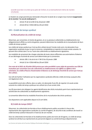 18
accordé aussi bien à la mère qu'au père de l'enfant, et ce éventuellement même de manière
simultanée.
Le titulaire du congé parental peut demander d'écourter la durée de ce congé à tout moment (suppression
de la mention "en cas de motif grave").
 Article 75 de la loi 84-53 du 26 janvier 1984
 Article 69 loi n°2016-483 du 20 avril 2016
VIII – Crédit de temps syndical
A) Mutualisation du crédit de temps
Désormais, par convention, le Centre de gestion, et un ou plusieurs collectivités ou établissements non
obligatoirement affiliés au centre de gestion, peuvent déterminer les modalités de la mutualisation de leurs
crédits de temps syndical.
Les crédits de temps syndical qui n’ont pu être utilisés durant l’année civile sont, à la demande d’une
organisation syndicale et pour ce qui la concerne, comptabilisés et reportés à la seule année suivante. Ils
peuvent être utilisés dans l’un ou l’autre des collectivités ou établissements signataires.
Les modalités de versement des charges salariales de toute nature afférentes aux autorisations d’absence
et aux décharges d’activité de service sont déterminées par la convention.
 Article 100-1 I bis de la loi n° 84-53 du 26 janvier 1984
 Article 51 loi n°2016-483 du 20 avril 2016
Une note de la DGCL du 29 juillet 2016 précise que cette possibilité a pour objet de permettre aux CDG de
mutualiser par convention avec des collectivités ou établissements non affiliés ou affiliés à titre
volontaire, les crédits d’heures d’autorisation d’absence ou de décharge d’activité de service qui n’ont pu
être utilisés.
Ceci afin de faciliter l’utilisation par les organisations syndicales (OS) des crédits de temps auxquels elles
ont légalement droit.
La possibilité serait alors offerte, dans ce cadre, à la demande d’une OS, de reporter à la seule année
suivante les crédits de temps syndicaux non utilisés lors d’une année civile.
Les OS pourraient ainsi désigner les agents bénéficiaires des droits mutualisés parmi leurs représentants en
activité dans les collectivités ou établissements signataires.
La convention détermine les modalités financières de la mutualisation des droits syndicaux.
Ces dispositions sont applicables depuis le 22 avril 2016.
B) Crédit de temps CHSCT
Désormais, les collectivités territoriales et leurs établissements publics accordent à chacun des
représentants des organisations syndicales au comité d’hygiène, de sécurité et des conditions de travail un
crédit de temps syndical nécessaire à l’exercice de son mandat.
Dans les collectivités territoriales et les établissements publics de moins de 50 agents, ce crédit de temps
syndical est attribué aux représentants du personnel siégeant au comité technique départemental.
 