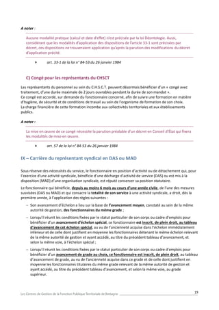 19
A noter :
Aucune modalité pratique (calcul et date d’effet) n’est précisée par la loi Déontologie. Aussi,
considérant que les modalités d’application des dispositions de l’article 33-1 sont précisées par
décret, ces dispositions ne trouveraient application qu’après la parution des modifications du décret
d’application précité.
 art. 33-1 de la loi n° 84-53 du 26 janvier 1984
C) Congé pour les représentants du CHSCT
Les représentants du personnel au sein du C.H.S.C.T. peuvent désormais bénéficier d’un « congé avec
traitement, d’une durée maximale de 2 jours ouvrables pendant la durée de son mandat ».
Ce congé est accordé, sur demande du fonctionnaire concerné, afin de suivre une formation en matière
d’hygiène, de sécurité et de conditions de travail au sein de l’organisme de formation de son choix.
La charge financière de cette formation incombe aux collectivités territoriales et aux établissements
publics.
A noter :
La mise en œuvre de ce congé nécessite la parution préalable d’un décret en Conseil d’État qui fixera
les modalités de mise en œuvre.
 art. 57 de la loi n° 84-53 du 26 janvier 1984
IX – Carrière du représentant syndical en DAS ou MAD
Sous réserve des nécessités du service, le fonctionnaire en position d’activité ou de détachement qui, pour
l’exercice d’une activité syndicale, bénéficie d’une décharge d’activité de service (DAS) ou est mis à la
disposition (MAD) d’une organisation syndicale, est réputé conserver sa position statutaire.
Le fonctionnaire qui bénéficie, depuis au moins 6 mois au cours d’une année civile, de l’une des mesures
susvisées (DAS ou MAD) et qui consacre la totalité de son service à une activité syndicale, a droit, dès la
première année, à l’application des règles suivantes :
 Son avancement d’échelon a lieu sur la base de l’avancement moyen, constaté au sein de la même
autorité de gestion, des fonctionnaires du même grade ;
 Lorsqu’il réunit les conditions fixées par le statut particulier de son corps ou cadre d’emplois pour
bénéficier d’un avancement d’échelon spécial, ce fonctionnaire est inscrit, de plein droit, au tableau
d’avancement de cet échelon spécial, au vu de l’ancienneté acquise dans l’échelon immédiatement
inférieur et de celle dont justifient en moyenne les fonctionnaires détenant le même échelon relevant
de la même autorité de gestion et ayant accédé, au titre du précédent tableau d’avancement, et
selon la même voie, à l’échelon spécial ;
 Lorsqu’il réunit les conditions fixées par le statut particulier de son corps ou cadre d’emplois pour
bénéficier d’un avancement de grade au choix, ce fonctionnaire est inscrit, de plein droit, au tableau
d’avancement de grade, au vu de l’ancienneté acquise dans ce grade et de celle dont justifient en
moyenne les fonctionnaires titulaires du même grade relevant de la même autorité de gestion et
ayant accédé, au titre du précédent tableau d’avancement, et selon la même voie, au grade
supérieur.
 