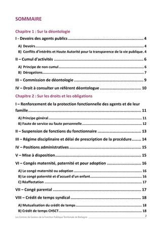2
SOMMAIRE
Chapitre 1 : Sur la déontologie
I - Devoirs des agents publics ................................................................ 4
A) Devoirs........................................................................................................... 4
B) Conflits d’intérêts et Haute Autorité pour la transparence de la vie publique. 4
II – Cumul d'activités ............................................................................ 6
A) Principe de non cumul.................................................................................... 6
B) Dérogations.................................................................................................... 7
III – Commission de déontologie ........................................................... 9
IV – Droit à consulter un référent déontologue ................................... 10
Chapitre 2 : Sur les droits et les obligations
I – Renforcement de la protection fonctionnelle des agents et de leur
famille................................................................................................ 11
A) Principe général............................................................................................ 11
B) Faute de service ou faute personnelle........................................................... 12
II – Suspension de fonctions du fonctionnaire ..................................... 13
III – Régime disciplinaire et délai de prescription de la procédure........ 14
IV – Positions administratives ............................................................. 15
V – Mise à disposition......................................................................... 15
VI – Congés maternité, paternité et pour adoption ............................. 16
A) Le congé maternité ou adoption ................................................................... 16
B) Le congé paternité et d’accueil d’un enfant................................................... 16
C) Réaffectation ................................................................................................ 17
VII – Congé parental ........................................................................... 17
VIII – Crédit de temps syndical............................................................ 18
A) Mutualisation du crédit de temps ................................................................. 18
B) Crédit de temps CHSCT.................................................................................. 18
 