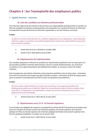 21
Chapitre 3 : Sur l'exemplarité des employeurs publics
I – Egalité femmes – hommes
A) Liste des candidats aux élections professionnelles
Pour favoriser l’égal accès des femmes et des hommes aux responsabilités professionnelles et sociales, les
listes de candidats aux élections professionnelles sont composées d’un nombre de femmes et d’hommes
correspondant à la part de femmes et d’hommes représentés au sein de l’instance concernée.
A noter :
Un décret en Conseil d’État doit fixer les conditions d’application de ces dispositions. Cette disposition
entrera en vigueur au prochain renouvellement général des instances de représentation du personnel
dans la fonction publique.
 Article 9 bis de la loi n° 83-634 du 13 juillet 1983
 Article 47 loi n°2016-483 du 20 avril 2016
B) Représentants de l’administration
Ces nouvelles dispositions renforcent et accélèrent la représentation équilibrée entre les sexes parmi les
personnalités qualifiées nommées administrateurs dans les conseils d’administration, les conseils de
surveillance et les organes équivalents des établissements publics, et non plus la notion de simples
membres.
Ainsi la progression permettant d’atteindre cette proportion équilibrée entre les deux sexes : nomination
d’au moins une personne de chaque sexe dès la première vacance ; nomination de 40 % de chaque sexe à
partir du premier renouvellement et de 50 % à partir du deuxième renouvellement.
A noter :
Pour les conseils d'administration, les conseils de surveillance ou les organes équivalents des
établissements publics qui ont déjà fait l'objet d'un renouvellement depuis l'entrée en vigueur de la
loi de 2012, les dispositions sont applicables à compter du premier renouvellement qui suit la
publication de la loi Déontologie.
 Article 52 de la loi n° 2012-347 du 12 mars 2012
C) Représentants aux C.C.F.P. et Conseils Supérieurs
Il est introduit une obligation de respecter une proportion minimale de 40 % de personnes de chaque sexe
parmi les membres du Conseil commun de la fonction publique, du Conseil supérieur de la fonction
publique de l’État, du Conseil supérieur de la fonction publique territoriale et du Conseil supérieur de la
fonction publique hospitalière, à compter du 1er janvier 2019.
 Article 53 de la loi n° 2012-347 du 12 mars 2012
 