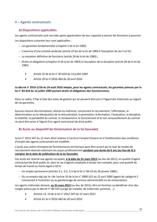 22
II – Agents contractuels
A) Dispositions applicables
Les agents contractuels sont recrutés après appréciation de leur capacité à exercer les fonctions à pourvoir.
Les dispositions suivantes leur sont applicables :
 Les garanties fondamentales (chapitre II de la loi 1983)
 L'exercice d’une activité syndicale (article 23 bis de la loi de 1983 à l'exception de ses II et III);
 La cessation définitive de fonctions (article 24 de la loi de 1983) ;
 Droits et obligations (chapitre IV de la loi de 1983) à l'exception de la discipline (article 30 de la loi de
1983)
 Article 32 de la loi n° 83-634 du 13 juillet 1983
 Article 39 loi n°2016-483 du 20 avril 2016
Le décret n° 2016-1156 du 24 août 2016 adapte, pour les agents contractuels, les garanties prévues par la
loi n° 83-634 du 13 juillet 1983 portant droits et obligations des fonctionnaires.
Dans ce cadre, il fixe la liste des actes de gestion qui ne peuvent être pris à l’égard des intéressés au regard
de ces garanties.
Aucune mesure discriminatoire, directe ou indirecte, concernant le recrutement, l’affectation, la
détermination ou la réévaluation de la rémunération, la promotion, la formation, l’évaluation, la discipline,
la mobilité, la portabilité du contrat, le reclassement, le licenciement et le non-renouvellement du contrat
ne peut être prise à l’égard d’un agent contractuel de droit public.
B) Accès au dispositif de titularisation de la loi Sauvadet
La loi n° 2012-347 du 12 mars 2012 relative à l’accès à l’emploi titulaire et à l’amélioration des conditions
d’emploi des agents contractuels est modifiée.
L'accès aux cadres d'emplois de fonctionnaires territoriaux peut être ouvert par la voie de modes de
recrutement réservés valorisant les acquis professionnels pendant une durée de 6 ans (au lieu de 4) à
compter de la date de publication de la loi Sauvadet.
Cet accès est réservé aux agents occupant, à la date du 31 mars 2013 (au lieu de 2011), en qualité d'agent
contractuel de droit public et, dans le cas d'agents employés à temps non complet, pour une quotité de
temps de travail au moins égale à 50 % :
 Un emploi permanent (articles 3-1, 3-2, 3-3 de la loi n° 84-53 du 26 janvier 1984) ;
 Ou un emploi régi par le I de l'article 35 de la loi n° 2000-321 du 12 avril 2000 (agent de catégorie C
concourant à l'entretien ou au gardiennage de services administratifs ou de restauration).
Les agents intéressés doivent, au 31 mars 2013 (au lieu de 2011), être en fonction ou bénéficier d'un des
congés prévus par le décret n° 88-145 (congé de maladie, de maternité, parental, …).
 Articles 13, 14 de la loi n° 2012-347 du 12 mars 2012
 Article 41 loi n°2016-483 du 20 avril 2016
 