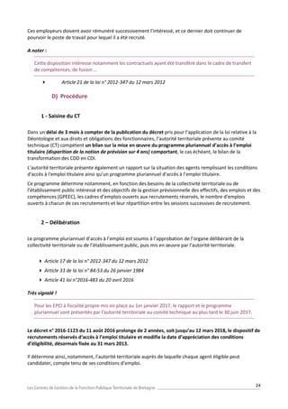 24
Ces employeurs doivent avoir rémunéré successivement l’intéressé, et ce dernier doit continuer de
pourvoir le poste de travail pour lequel il a été recruté.
A noter :
Cette disposition intéresse notamment les contractuels ayant été transféré dans le cadre de transfert
de compétences, de fusion …
 Article 21 de la loi n° 2012-347 du 12 mars 2012
D) Procédure
1 - Saisine du CT
Dans un délai de 3 mois à compter de la publication du décret pris pour l’application de la loi relative à la
Déontologie et aux droits et obligations des fonctionnaires, l’autorité territoriale présente au comité
technique (CT) compétent un bilan sur la mise en œuvre du programme pluriannuel d’accès à l’emploi
titulaire (disparition de la notion de prévision sur 4 ans) comportant, le cas échéant, le bilan de la
transformation des CDD en CDI.
L’autorité territoriale présente également un rapport sur la situation des agents remplissant les conditions
d'accès à l'emploi titulaire ainsi qu’un programme pluriannuel d’accès à l’emploi titulaire.
Ce programme détermine notamment, en fonction des besoins de la collectivité territoriale ou de
l’établissement public intéressé et des objectifs de la gestion prévisionnelle des effectifs, des emplois et des
compétences (GPEEC), les cadres d’emplois ouverts aux recrutements réservés, le nombre d’emplois
ouverts à chacun de ces recrutements et leur répartition entre les sessions successives de recrutement.
2 – Délibération
Le programme pluriannuel d’accès à l’emploi est soumis à l’approbation de l’organe délibérant de la
collectivité territoriale ou de l’établissement public, puis mis en œuvre par l’autorité territoriale.
 Article 17 de la loi n° 2012-347 du 12 mars 2012
 Article 33 de la loi n° 84-53 du 26 janvier 1984
 Article 41 loi n°2016-483 du 20 avril 2016
Très signalé !
Pour les EPCI à fiscalité propre mis en place au 1er janvier 2017, le rapport et le programme
pluriannuel sont présentés par l’autorité territoriale au comité technique au plus tard le 30 juin 2017.
Le décret n° 2016-1123 du 11 août 2016 prolonge de 2 années, soit jusqu’au 12 mars 2018, le dispositif de
recrutements réservés d’accès à l’emploi titulaire et modifie la date d’appréciation des conditions
d’éligibilité, désormais fixée au 31 mars 2013.
Il détermine ainsi, notamment, l’autorité territoriale auprès de laquelle chaque agent éligible peut
candidater, compte tenu de ses conditions d’emploi.
 