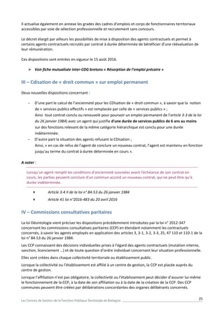 25
Il actualise également en annexe les grades des cadres d’emplois et corps de fonctionnaires territoriaux
accessibles par voie de sélection professionnelle et recrutement sans concours.
Le décret élargit par ailleurs les possibilités de mise à disposition des agents contractuels et permet à
certains agents contractuels recrutés par contrat à durée déterminée de bénéficier d’une réévaluation de
leur rémunération.
Ces dispositions sont entrées en vigueur le 15 août 2016.
 Voir fiche mutualisée inter-CDG bretons « Résorption de l’emploi précaire »
III – Cdisation de « droit commun » sur emploi permanent
Deux nouvelles dispositions concernant :
- D’une part le calcul de l’ancienneté pour les CDIsation de « droit commun », à savoir que la notion
de « services publics effectifs » est remplacée par celle de « services publics » ;
Ainsi tout contrat conclu ou renouvelé pour pourvoir un emploi permanent de l’article 3-3 de la loi
du 26 janvier 1984) avec un agent qui justifie d'une durée de services publics de 6 ans au moins
sur des fonctions relevant de la même catégorie hiérarchique est conclu pour une durée
indéterminée.
- D’autre part la situation des agents refusant la CDisation ;
Ainsi, « en cas de refus de l’agent de conclure un nouveau contrat, l’agent est maintenu en fonction
jusqu’au terme du contrat à durée déterminée en cours ».
A noter :
Lorsqu'un agent remplit les conditions d'ancienneté susvisées avant l'échéance de son contrat en
cours, les parties peuvent conclure d'un commun accord un nouveau contrat, qui ne peut être qu'à
durée indéterminée.
 Article 3-4 II de la loi n° 84-53 du 26 janvier 1984
 Article 41 loi n°2016-483 du 20 avril 2016
IV – Commissions consultatives paritaires
La loi Déontologie vient préciser les dispositions précédemment introduites par la loi n° 2012-347
concernant les commissions consultatives paritaires (CCP) en étendant notamment les contractuels
concernés, à savoir les agents employés en application des articles 3, 3-1, 3-2, 3-3, 25, 47 110 et 110-1 de la
loi n° 84-53 du 26 janvier 1984.
Les CCP connaissent des décisions individuelles prises à l’égard des agents contractuels (mutation interne,
sanction, licenciement …) et de toute question d’ordre individuel concernant leur situation professionnelle.
Elles sont créées dans chaque collectivité territoriale ou établissement public.
Lorsque la collectivité ou l’établissement est affilié à un centre de gestion, la CCP est placée auprès du
centre de gestion.
Lorsque l’affiliation n’est pas obligatoire, la collectivité ou l’établissement peut décider d’assurer lui-même
le fonctionnement de la CCP, à la date de son affiliation ou à la date de la création de la CCP. Des CCP
communes peuvent être créées par délibérations concordantes des organes délibérants concernés.
 