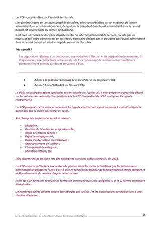 26
Les CCP sont présidées par l’autorité territoriale.
Lorsqu’elles siègent en tant que conseil de discipline, elles sont présidées par un magistrat de l’ordre
administratif, en activité ou honoraire, désigné par le président du tribunal administratif dans le ressort
duquel est situé le siège du conseil de discipline.
Il est créé un conseil de discipline départemental ou interdépartemental de recours, présidé par un
magistrat de l’ordre administratif en activité ou honoraire désigné par le président du tribunal administratif
dans le ressort duquel est situé le siège du conseil de discipline.
Très signalé !
Les dispositions relatives à la composition, aux modalités d’élection et de désignation des membres, à
l’organisation, aux compétences et aux règles de fonctionnement des commissions consultatives
paritaires seront définies par décret en Conseil d’État.
 Article 136 (6 derniers alinéas) de la loi n° 84-53 du 26 janvier 1984
 Article 52 loi n°2016-483 du 20 avril 2016
La DGCL et les organisations syndicales se sont réunies le 7 juillet 2016 pour préparer le projet de décret
sur les commissions consultatives paritaires de la FPT (équivalent des CAP mais pour les agents
contractuels).
Les CCP pourraient être saisies concernant les agents contractuels ayant au moins 6 mois d’ancienneté
quelle que soit la durée du contrat en cours.
Son champ de compétences serait le suivant :
 Discipline ;
 Révision de l’évaluation professionnelle ;
 Refus de certains congés ;
 Refus de temps partiel ;
 Refus d’autorisation du télétravail ;
 Renouvellement de contrat ;
 Changement de catégorie ;
 Mutation interne, etc.
Elles seraient mises en place lors des prochaines élections professionnelles, fin 2018.
Les CCP seraient rattachées aux centres de gestion dans les mêmes conditions que les commissions
administratives paritaires (CAP), c’est-à-dire en fonction du nombre de fonctionnaires à temps complet et
indépendamment du nombre d’agents contractuels.
Enfin, les CCP devraient se réunir en formation commune aux trois catégories A, B et C, hormis en matière
disciplinaire.
De nombreux points doivent encore être abordés par la DGCL et les organisations syndicales lors d’une
réunion ultérieure.
 
