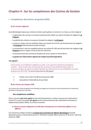 27
Chapitre 4 : Sur les compétences des Centres de Gestion
I – Compétences des Centres de gestion (CDG)
A) Au niveau régional
La loi Déontologie impose que certaines missions soient gérées en commun à un niveau au moins régional :
 L'organisation des concours et examens professionnels relatifs aux cadres d'emplois de catégorie A et
B (ajout) ;
 La publicité des créations et vacances d'emploi de catégorie A et B (ajout) ;
 La prise en charge, dans les conditions fixées aux articles 97 et 97 bis, des fonctionnaires de catégorie
A et B (ajout) momentanément privés d'emploi ;
 Le reclassement, selon les modalités prévues aux articles 81 à 86, des fonctionnaires de catégorie A et
B (ajout) devenus inaptes à l'exercice de leurs fonctions ;
 Le fonctionnement des conseils de discipline de recours prévus à l'article 90 bis ;
 La gestion de l’observatoire régional de l’emploi (nouvelle disposition).
Très signalé !
Concernant le seuil d’affiliation obligatoire au CDG, il est supprimé la disposition dérogatoire
suivante : " Dans le cadre des communautés de communes à taxe professionnelle unique, la
commune d'origine des agents transférés bénéficie de l'abaissement du seuil d'affiliation au centre
de gestion de 350 à 300." Le seuil est donc bien de 350 agents.
 Articles 14 et 15 de la loi 84-53 du 26 janvier 1984
 Article 80 loi n°2016-483 du 20 avril 2016
B) Au niveau de chaque CDG
Les missions des centres de gestion sont étendues aux agents et non plus aux seuls fonctionnaires, et voient leur
périmètre d’intervention s’accroitre.
Des compétences modifiées :
Ainsi ils assurent pour leurs agents (au lieu de fonctionnaires), y compris ceux qui sont mentionnés à
l'article 97, et pour l'ensemble des agents (au lieu de fonctionnaires) des collectivités territoriales et
établissements publics affiliés, les missions suivantes :
1) Dans les missions obligatoires du CDG (bloc insécable pour les collectivités affiliées et non
affiliées)
Une assistance juridique statutaire y compris pour la fonction de référent déontologue (nouvelle
disposition prévue à l’article 28 bis de la loi n° 83-634 du 13 juillet 1983 / article 23 14° de la loi n° 84-53 du
26 janvier 1984).
 