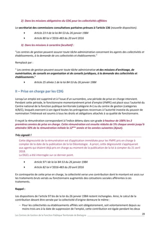 28
2) Dans les missions obligatoires du CDG pour les collectivités affiliées
Le secrétariat des commissions consultatives paritaires prévues à l’article 136 (nouvelle disposition).
 Article 23 II de la loi 84-53 du 26 janvier 1984
 Article 80 loi n°2016-483 du 20 avril 2016
3) Dans les missions à caractère facultatif :
"Les centres de gestion peuvent assurer toute tâche administrative concernant les agents des collectivités et
établissements, à la demande de ces collectivités et établissements."
Remplacé par :
" Les centres de gestion peuvent assurer toute tâche administrative et des missions d’archivage, de
numérisation, de conseils en organisation et de conseils juridiques, à la demande des collectivités et
établissements."
 Article 25 alinéa 1 de la loi 84-53 du 26 janvier 1984
II – Prise en charge par les CDG
Lorsqu’un emploi est supprimé et à l’issue d’un surnombre, une période de prise en charge intervient.
Pendant cette période, le fonctionnaire momentanément privé d’emploi (FMPE) est placé sous l'autorité du
Centre national de la fonction publique territoriale (catégorie A+) ou du centre de gestion (catégories
A/B/C), lesquels exercent à son égard toutes les prérogatives reconnues à l'autorité investie du pouvoir de
nomination l'intéressé est soumis à tous les droits et obligations attachés à sa qualité de fonctionnaire.
Il reçoit la rémunération correspondant à l'indice détenu dans son grade à hauteur de 100% les 2
premières années de prise en charge. Cette rémunération est ensuite réduite de 5% chaque année jusqu’à
atteindre 50% de la rémunération initiale la 12ème
année et les années suivantes (Ajout).
Très signalé !
Cette dégressivité de la rémunération est d’application immédiate pour les FMPE pris en charge à
compter de la date de la publication de la loi Déontologie. A priori, cette dégressivité s’appliquerait
aux agents qui étaient déjà pris en charge au moment de la publication de la loi à compter du 21 avril
2018.
La DGCL a été interrogée sur ce dernier point.
 Article 97 I de la loi 84-53 du 26 janvier 1984
 Article 82 loi n°2016-483 du 20 avril 2016
En contrepartie de cette prise en charge, la collectivité verse une contribution dont le montant est assis sur
les traitements bruts versés au fonctionnaire augmentés des cotisations sociales afférentes à ces
traitements.
Rappel :
Les dispositions de l'article 97 bis de la loi du 26 janvier 1984 restent inchangées. Ainsi, le calcul de la
contribution devant être versée par la collectivité d'origine demeure le même :
 Pour les collectivités ou établissements affiliés soit obligatoirement, soit volontairement depuis au
moins trois ans à la date de suppression de l'emploi, cette contribution est égale pendant les deux
 