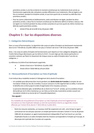 29
premières années à une fois et demie le montant constitué par les traitements bruts versés au
fonctionnaire augmentés des cotisations sociales afférentes à ces traitements. Elle est égale à une
fois ce montant, pendant la troisième année, et aux trois quarts de ce montant au-delà des trois
premières années ;
 Pour les autres collectivités et établissements, cette contribution est égale, pendant les deux
premières années, à deux fois le montant constitué par les éléments définis à l'alinéa ci-dessus. Elle
est égale à ce montant pendant les deux années suivantes et aux trois quarts du même montant au-
delà des quatre premières années.
 Article 97 bis de la loi 84-53 du 26 janvier 1984
Chapitre 5 : Sur les dispositions diverses
I – Catégories hiérarchiques
Dans un souci d’harmonisation, la répartition des corps et cadres d’emplois est dorénavant mentionnée
dans la loi n° 83-634 du 13 juillet 1983 et non plus à l’article 5 de la loi n° 84-53 du 26 janvier 1984.
Ainsi, « les corps et cadres d’emplois de fonctionnaires sont répartis en trois catégories désignées, dans
l’ordre hiérarchique décroissant, par les lettres A, B et C. Ils sont régis par des statuts particuliers à
caractère national, qui fixent le classement de chaque corps ou cadre d’emplois dans l’une de ces
catégories. »
La référence à la lettre D est dorénavant supprimée.
 Article 13 de la loi n° 83-634 du 13 juillet 1983
 Article 30 loi n°2016-483 du 20 avril 2016
II – Renouvellement d'inscription sur liste d'aptitude
Il est institué deux modalités tendant à l’allongement de la durée d’inscription :
 Un candidat peut désormais être inscrit pendant une durée totale de 4 années à compter de son
inscription initiale (au lieu de 3 années). Si aucun concours n'a été organisé dans ce délai, il conserve
le bénéfice de ce droit jusqu'à la date d'organisation d'un nouveau concours.
La personne déclarée apte, ne bénéficie de ce droit à la 3e
et la 4e
années, qu’à la condition d’avoir
demandé par écrit à être maintenue sur ces listes au terme des 2 premières années suivant son
inscription initiale et au terme de la 3e
(nouvelle disposition) ;
Très signalé !
Ces modalités de renouvellement d'inscription sur liste d'aptitude concernent également les
inscriptions sur liste d'aptitude réalisées au titre de la promotion interne au regard des renvois
effectués par l'article 24 du décret n° 2013-593 du 5 juillet 2013.
- Outre les mesures existantes, un nouveau motif de suspension est créé ; ainsi lorsqu’un agent
contractuel est recruté pour pourvoir un emploi permanent visé dans l’article 3-1 loi du 26 janvier
1984 afin de remplacer un agent momentanément indisponible ET qu’il est inscrit sur une liste
d’aptitude d’accès à un cadre d’emplois dont les missions correspondent à l’emploi qu’il occupe, le
décompte de la période des 4 années est suspendu.
 