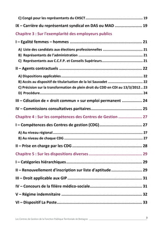 3
C) Congé pour les représentants du CHSCT........................................................ 19
IX – Carrière du représentant syndical en DAS ou MAD ....................... 19
Chapitre 3 : Sur l'exemplarité des employeurs publics
I – Egalité femmes – hommes ............................................................. 21
A) Liste des candidats aux élections professionnelles ....................................... 21
B) Représentants de l’administration ............................................................... 21
C) Représentants aux C.C.F.P. et Conseils Supérieurs........................................ 21
II – Agents contractuels ...................................................................... 22
A) Dispositions applicables................................................................................ 22
B) Accès au dispositif de titularisation de la loi Sauvadet .................................. 22
C) Précision sur la transformation de plein droit du CDD en CDI au 13/3/2012.. 23
D) Procédure..................................................................................................... 24
III – Cdisation de « droit commun » sur emploi permanent ................. 24
IV – Commissions consultatives paritaires........................................... 25
Chapitre 4 : Sur les compétences des Centres de Gestion .................... 27
I – Compétences des Centres de gestion (CDG).................................... 27
A) Au niveau régional........................................................................................ 27
B) Au niveau de chaque CDG ............................................................................. 27
II – Prise en charge par les CDG........................................................... 28
Chapitre 5 : Sur les dispositions diverses............................................. 29
I – Catégories hiérarchiques................................................................ 29
II – Renouvellement d'inscription sur liste d'aptitude.......................... 29
III – Droit applicable aux GIP............................................................... 31
IV – Concours de la filière médico-sociale............................................ 31
V – Régime indemnitaire .................................................................... 32
VI – Dispositif La Poste........................................................................ 33
 