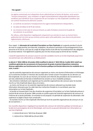 30
Très signalé !
Les agents contractuels mis à disposition d'une collectivité par le Centre de Gestion, via le service
"missions temporaires", pour remplacer un agent momentanément indisponible répondraient aux
conditions pour bénéficier d'une suspension de son inscription sur liste d'aptitude à condition que
son contrat mentionne les éléments suivants :
 Le motif de recrutement ("remplacement d'un agent momentanément indisponible") ;
 Les dates de début et de fin de contrat ;
 Les missions en lien avec le concours d'accès au cadre d'emplois concerné et le grade de
recrutement, le cas échéant.
Par ailleurs, cette disposition s'appliquerait uniquement aux contrats en cours au moment de la
publication de la loi ainsi qu'aux contrats conclus après cette publication, sous réserve de précisions
réglementaires ultérieures.
Pour rappel : le décompte de la période d’inscription sur liste d’aptitude est suspendu pendant la durée
de mise en congé parental, de maternité, d'adoption, de présence parentale et d'accompagnement d'une
personne en fin de vie, ainsi que du congé de longue durée et de celle de l'accomplissement des obligations
du service national. Il est également suspendu pour les élus locaux jusqu'au terme de leur mandat.
L’autorité organisatrice du concours assure le suivi des candidats inscrits sur la liste d’aptitude jusqu’à leur
recrutement par une collectivité ou un établissement.
Le décret n° 2016-1400 du 18 octobre 2016 modifiant le décret n° 2013-593 du 5 juillet 2013 relatif aux
conditions générales de recrutement et d'avancement de grade et portant dispositions statutaires
diverses applicables aux fonctionnaires de la fonction publique territoriale détermine les modalités de ce
suivi, à savoir :
- que les autorités organisatrices de concours organisent au moins une réunion d'information et d'échanges
sur la recherche d'emploi à l'intention des lauréats dans l'année suivant l'inscription de ces derniers sur
liste d'aptitude. Au cours de ces réunions, les lauréats sont informés des procédures de recrutement au
sein des collectivités territoriales et bénéficient de conseils sur leurs modalités pratiques ;
- des entretiens individuels sont organisés par les autorités organisatrices des concours pour les lauréats
inscrits sur liste d'aptitude depuis deux ans et plus ;
- au moins une fois par an, les autorités organisatrices de concours adressent aux lauréats toute
information nécessaire pour les aider dans leur recherche d'emploi et, le cas échéant, pour leur
réinscription sur la liste d'aptitude ;
- le lauréat se trouvant dans l'une des situations de suspension d'inscription sur la liste d'aptitude prévues à
l'article 44 de la loi du 26 janvier 1984 susvisée en justifie auprès de l'autorité organisatrice de concours et
l'informe de sa durée prévisible. Un entretien lui est proposé si la période de suspension du décompte a été
supérieure ou égale à douze mois consécutifs ;
- les lauréats inscrits sur liste d'aptitude informent par écrit les autorités organisatrices de concours en cas
de recrutement. »
Ces nouvelles dispositions s’appliquent aux lauréats des concours de la fonction publique territoriale qui, à
la date de la promulgation de la loi Déontologie, sont inscrits ou peuvent demander leur réinscription sur
une liste d’aptitude.
 Article 44 de la loi n° 84-53 du 26 janvier 1984
 Article 42 loi n°2016-483 du 20 avril 2016
 