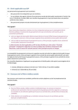 31
III – Droit applicable aux GIP
Les personnels du groupement sont constitués :
- Des personnels mis à disposition par ses membres ;
- Le cas échéant, des agents relevant d'une personne morale de droit public mentionnée à l'article 2 de
la loi n° 83-634 du 13 juillet 1983, non membre du groupement, et qui sont placés dans une position
conforme à leur statut ;
- Des personnels propres recrutés directement par le groupement, à titre complémentaire.
Très signalé !
Sous réserve des dispositions relatives à la mise à disposition prévues par le statut général de la
fonction publique, les personnels du groupement ainsi que son directeur sont soumis, par la
convention constitutive :
 soit à un régime de droit public déterminé par décret en Conseil d’État lorsque le groupement au
sein duquel ils exercent, à titre principal, la gestion d’une activité de service public administratif
 soit au code du travail lorsque le groupement assure, à titre principal, la gestion d’une activité de
service public industriel et commercial
La détermination du droit applicable au GIP est donc facilitée par cette notion "d'activité
principale" remplaçant la règle liée à la nature juridique des membres composant le GIP.
Désormais, seule la nature de l'activité exercée à titre principal est prise en compte.
La comptabilité du groupement est tenue et sa gestion assurée soit selon les règles de droit public lorsque
le groupement assure, à titre principal, la gestion d’une activité de service public administratif, soit selon
les règles de droit privé lorsque le groupement assure, à titre principal, la gestion d’une activité de service
public industriel et commercial.
Ces nouvelles dispositions s’appliquent aux groupements d’intérêt public créés après la promulgation de la
loi Déontologie.
 Articles 109 (dernier alinéa) et 112 de la loi n° 2011-525 du 17 mai 2011 modifiée
 Article 61 loi n°2016-483 du 20 avril 2016
IV – Concours de la filière médico-sociale
Des concours sont ouverts aux candidats justifiant de certains diplômes ou de l'accomplissement de
certaines études.
Très signalé !
 Dans les filières sociale, médico-sociale et médicotechnique, les concours et examens
professionnels (promotion interne et avancement de grade) peuvent être organisés sur épreuves,
ou consister en une sélection opérée par le jury au vu soit des titres, soit des titres et travaux des
candidats.
 Cette sélection est complétée par un entretien oral avec le jury et, le cas échéant, par des
épreuves complémentaires.
 